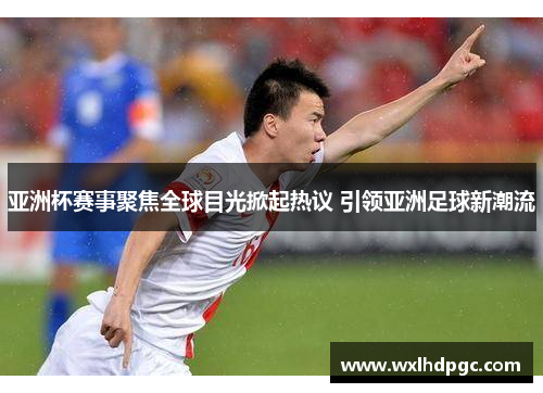 亚洲杯赛事聚焦全球目光掀起热议 引领亚洲足球新潮流