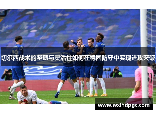 切尔西战术的坚韧与灵活性如何在稳固防守中实现进攻突破
