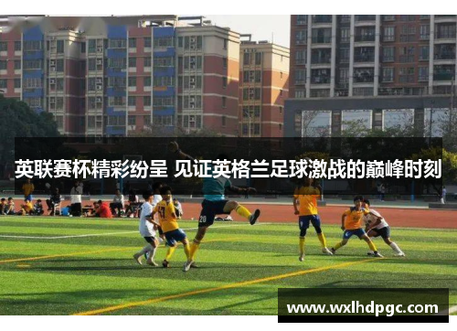 英联赛杯精彩纷呈 见证英格兰足球激战的巅峰时刻