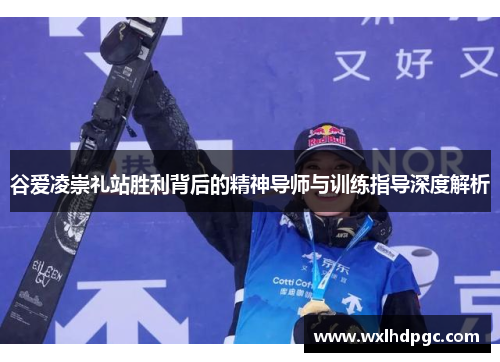 谷爱凌崇礼站胜利背后的精神导师与训练指导深度解析